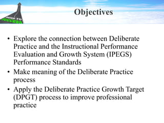 Objectives
• Explore the connection between Deliberate
Practice and the Instructional Performance
Evaluation and Growth System (IPEGS)
Performance Standards
• Make meaning of the Deliberate Practice
process
• Apply the Deliberate Practice Growth Target
(DPGT) process to improve professional
practice
 