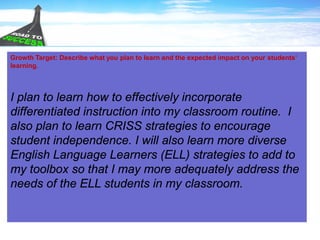 Growth Target: Describe what you plan to learn and the expected impact on your students’
learning.
I plan to learn how to effectively incorporate
differentiated instruction into my classroom routine. I
also plan to learn CRISS strategies to encourage
student independence. I will also learn more diverse
English Language Learners (ELL) strategies to add to
my toolbox so that I may more adequately address the
needs of the ELL students in my classroom.
 
