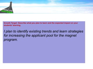 Growth Target: Describe what you plan to learn and the expected impact on your
students’ learning.
I plan to identify existing trends and learn strategies
for increasing the applicant pool for the magnet
program.
 