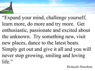“Expand your mind, challenge yourself,
learn more, do more and try more. Get
enthusiastic, passionate and excited about
the unknown. Try something new, visit
new places, dance to the latest beats.
Simply get out and give it all and you will
never stop growing, smiling and loving
life.”
Richardo Housham
 