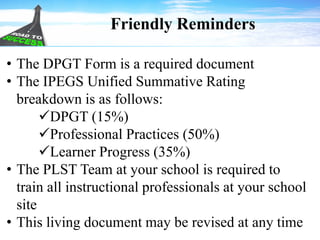 Friendly Reminders
• The DPGT Form is a required document
• The IPEGS Unified Summative Rating
breakdown is as follows:
DPGT (15%)
Professional Practices (50%)
Learner Progress (35%)
• The PLST Team at your school is required to
train all instructional professionals at your school
site
• This living document may be revised at any time
 