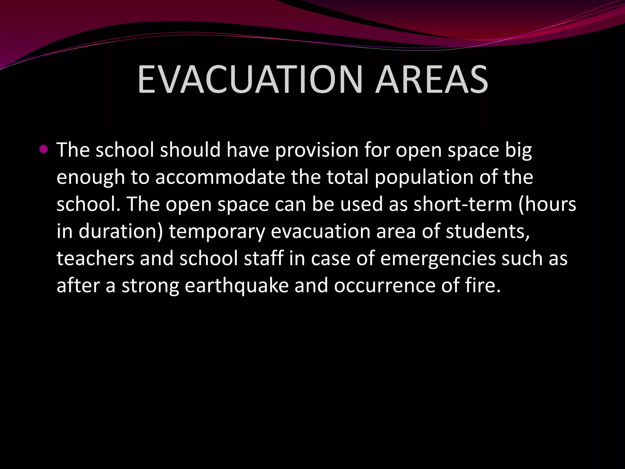EVACUATION AREAS
 The school should have provision for open space big
enough to accommodate the total population of the
school. The open space can be used as short-term (hours
in duration) temporary evacuation area of students,
teachers and school staff in case of emergencies such as
after a strong earthquake and occurrence of fire.
 