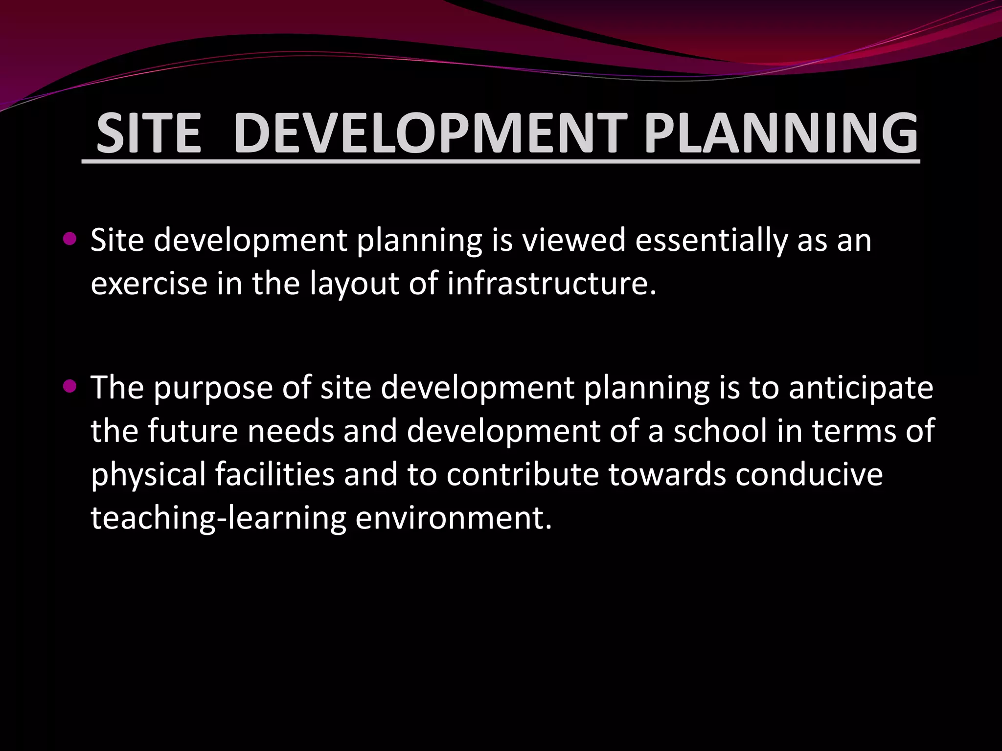 SITE DEVELOPMENT PLANNING
 Site development planning is viewed essentially as an
exercise in the layout of infrastructure.
 The purpose of site development planning is to anticipate
the future needs and development of a school in terms of
physical facilities and to contribute towards conducive
teaching-learning environment.
 