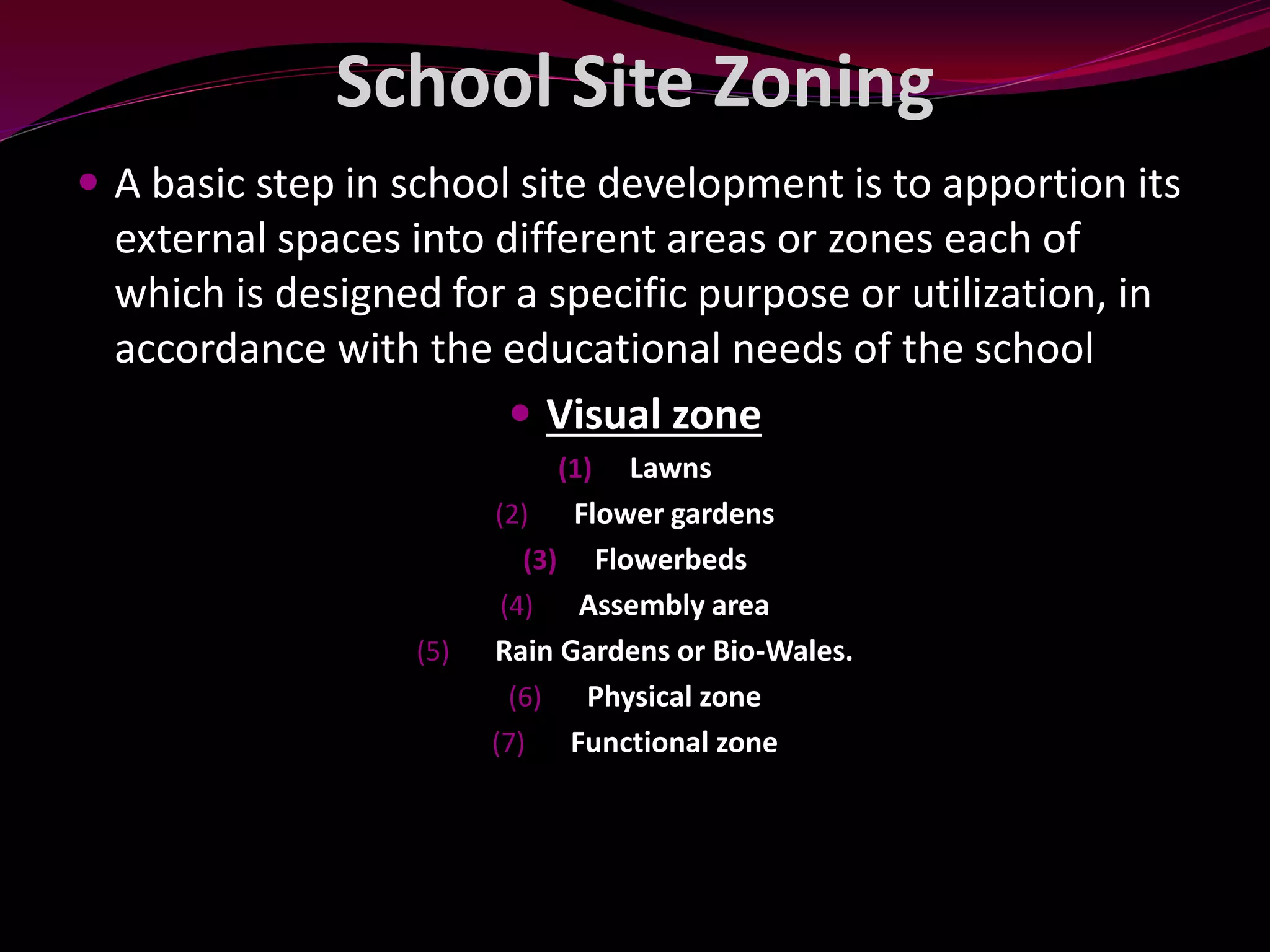 School Site Zoning
 A basic step in school site development is to apportion its
external spaces into different areas or zones each of
which is designed for a specific purpose or utilization, in
accordance with the educational needs of the school
 Visual zone
(1) Lawns
(2) Flower gardens
(3) Flowerbeds
(4) Assembly area
(5) Rain Gardens or Bio-Wales.
(6) Physical zone
(7) Functional zone
 