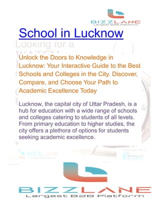School in Lucknow
Unlock the Doors to Knowledge in
Lucknow: Your Interactive Guide to the Best
Schools and Colleges in the City. Discover,
Compare, and Choose Your Path to
Academic Excellence Today
Lucknow, the capital city of Uttar Pradesh, is a
hub for education with a wide range of schools
and colleges catering to students of all levels.
From primary education to higher studies, the
city offers a plethora of options for students
seeking academic excellence.
 