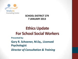 Ethics Update
For School Social Workers
Presented by:
Gary R. Schoener, M.Eq., Licensed
Psychologist
Director of Consultation & Training
SCHOOL DISTRICT 279
7 JANUARY 2013
 