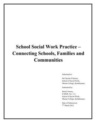 School Social Work Practice –
Connecting Schools, Families and
Communities
Submitted to:
Dr Cherian P Kurien,
School of Social Work,
Marian College, Kuttikkanam.
Submitted by:
Bimal Antony,
II MSW, No. 111,
School of Social Work,
Marian College, Kuttikkanam.
Date of Submission:
7th
March 2012.
 