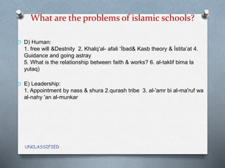 What are the problems of islamic schools?
O D) Human:
1. free will &Destnity 2. Khalq’al- afali ‘İbad& Kasb theory & İstita’at 4.
Guidance and going astray
5. What is the relationship between faith & works? 6. al-taklif bima la
yutaq)
O E) Leadership:
1. Appointment by nass & shura 2.qurash tribe 3. al-'amr bi al-ma'ruf wa
al-nahy 'an al-munkar
UNCLASSIFIED
 
