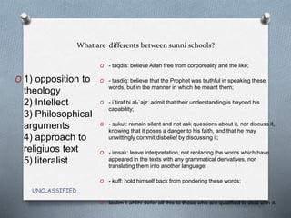 What are differents between sunni schools?
UNCLASSIFIED
O 1) opposition to
theology
2) Intellect
3) Philosophical
arguments
4) approach to
religiuos text
5) literalist
O - taqdis: believe Allah free from corporeality and the like;
O - tasdiq: believe that the Prophet was truthful in speaking these
words, but in the manner in which he meant them;
O - i`tiraf bi al-`ajz: admit that their understanding is beyond his
capability;
O - sukut: remain silent and not ask questions about it, nor discuss it,
knowing that it poses a danger to his faith, and that he may
unwittingly commit disbelief by discussing it;
O - imsak: leave interpretation, not replacing the words which have
appeared in the texts with any grammatical derivatives, nor
translating them into another language;
O - kuff: hold himself back from pondering these words;
O taslim li ahlihi defer all this to those who are qualified to deal with it.
 