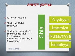 SHI’ITE (SHI’A):
UNCLASSIFIED
O 10-15% of Muslims
O Shiatu ‘Ali, Rafizi,
Sebaiyyah
O What is the origin shia?
Some claimed that
1.Old iranian
2.Jewısh-chrıstıan orıgın
3. Arab origin
Shia
Zaydiyya
İmamiya
Nusayriyya
İsmailiyya
 