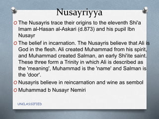 Nusayriyya
UNCLASSIFIED
O The Nusayris trace their origins to the eleventh Shi'a
Imam al-Hasan al-Askari (d.873) and his pupil Ibn
Nusayr
O The belief in incarnation. The Nusayris believe that Ali is
God in the flesh. Ali created Muhammad from his spirit,
and Muhammad created Salman, an early Shi'ite saint.
These three form a Trinity in which Ali is described as
the 'meaning', Muhammad is the 'name' and Salman is
the 'door'.
O Nusayris believe in reincarnation and wine as sembol
O Muhammad b Nusayr Nemiri
 