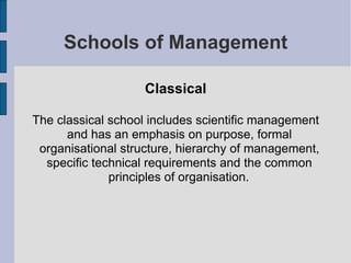 Schools of Management Classical The classical school includes scientific management and has an emphasis on purpose, formal organisational structure, hierarchy of management, specific technical requirements and the common principles of organisation.   