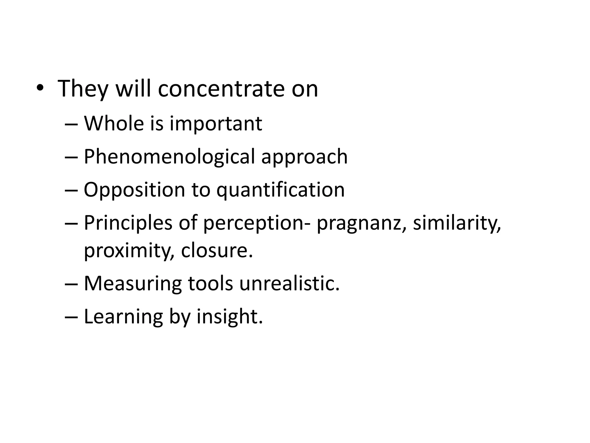 • They will concentrate on
– Whole is important
– Phenomenological approach
– Opposition to quantification
– Principles of perception- pragnanz, similarity,
proximity, closure.
– Measuring tools unrealistic.
– Learning by insight.
 