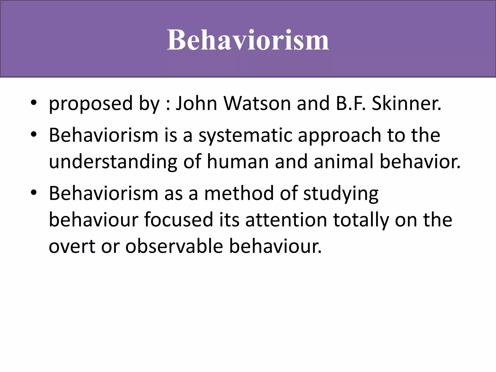 Behaviorism
• proposed by : John Watson and B.F. Skinner.
• Behaviorism is a systematic approach to the
understanding of human and animal behavior.
• Behaviorism as a method of studying
behaviour focused its attention totally on the
overt or observable behaviour.
 