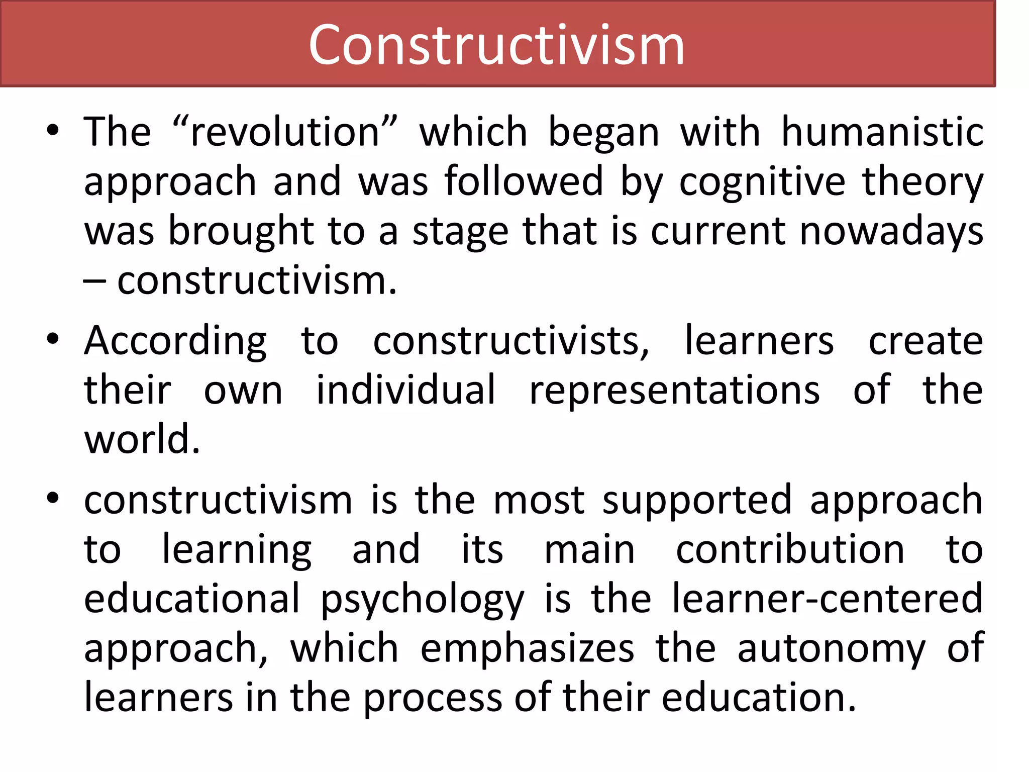 Constructivism
• The “revolution” which began with humanistic
approach and was followed by cognitive theory
was brought to a stage that is current nowadays
– constructivism.
• According to constructivists, learners create
their own individual representations of the
world.
• constructivism is the most supported approach
to learning and its main contribution to
educational psychology is the learner-centered
approach, which emphasizes the autonomy of
learners in the process of their education.
 