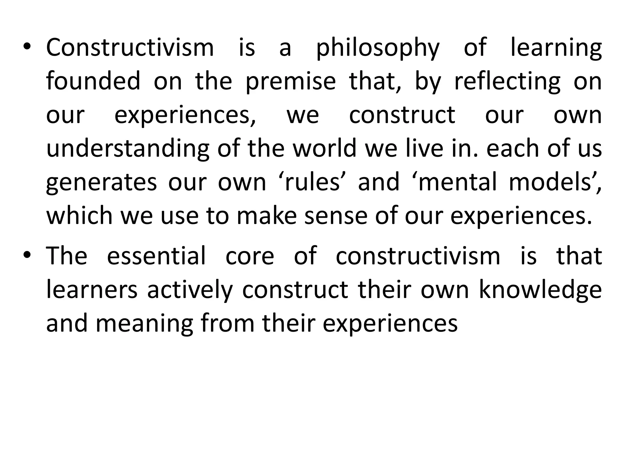 • Constructivism is a philosophy of learning
founded on the premise that, by reflecting on
our experiences, we construct our own
understanding of the world we live in. each of us
generates our own ‘rules’ and ‘mental models’,
which we use to make sense of our experiences.
• The essential core of constructivism is that
learners actively construct their own knowledge
and meaning from their experiences
 