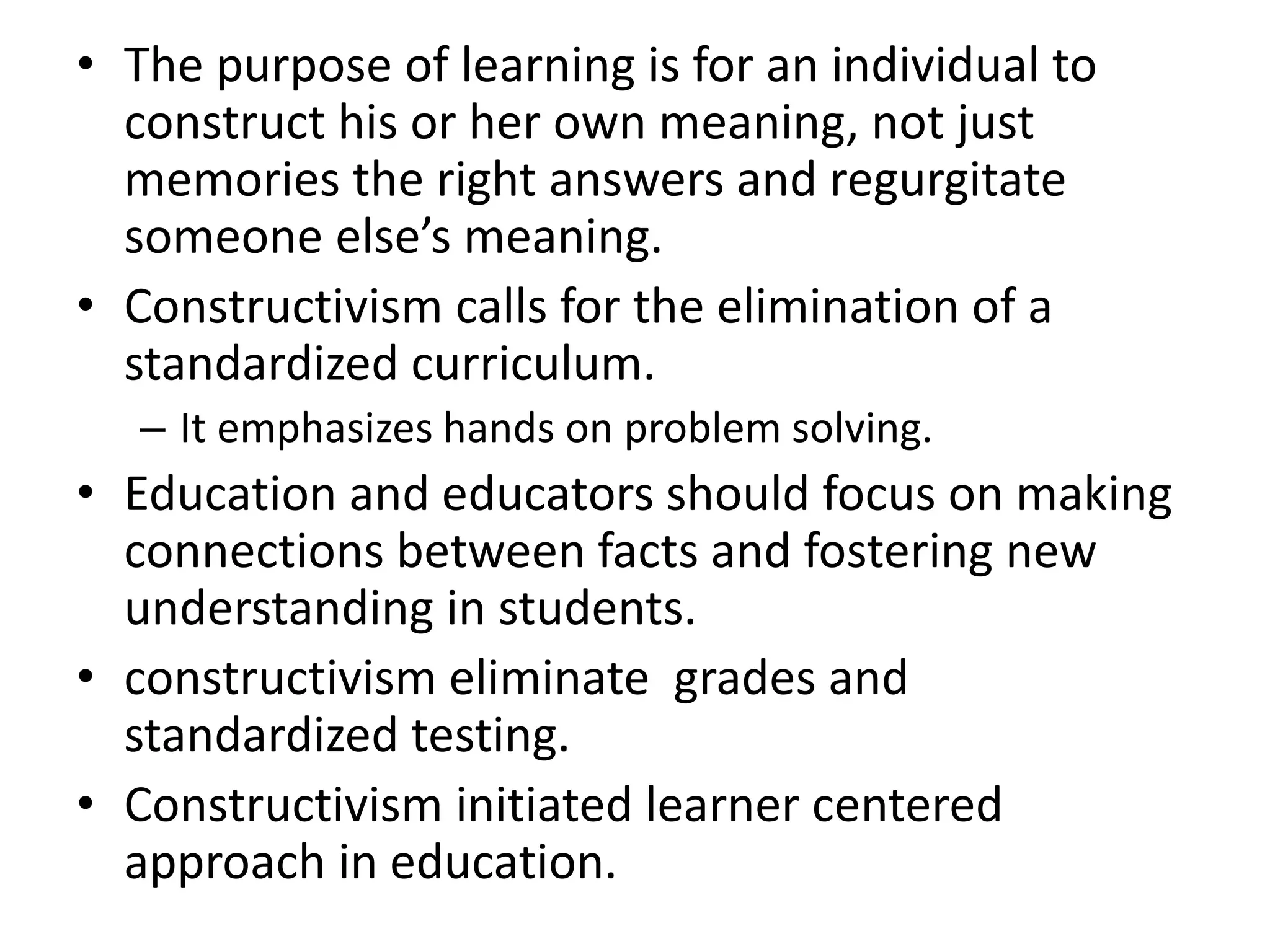 • The purpose of learning is for an individual to
construct his or her own meaning, not just
memories the right answers and regurgitate
someone else’s meaning.
• Constructivism calls for the elimination of a
standardized curriculum.
– It emphasizes hands on problem solving.
• Education and educators should focus on making
connections between facts and fostering new
understanding in students.
• constructivism eliminate grades and
standardized testing.
• Constructivism initiated learner centered
approach in education.
 