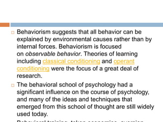  Behaviorism suggests that all behavior can be
explained by environmental causes rather than by
internal forces. Behaviorism is focused
on observable behavior. Theories of learning
including classical conditioning and operant
conditioning were the focus of a great deal of
research.
 The behavioral school of psychology had a
significant influence on the course of psychology,
and many of the ideas and techniques that
emerged from this school of thought are still widely
used today.
 