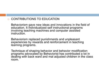  CONTRIBUTIONS TO EDUCATION
Behaviorism gave new ideas and innovations in the field of
education. It individualized self instructional programs
involving teaching machines and computer assisted
instruction.
Behaviorism replaced punishments and unpleasant
experiences by rewards and reinforcement in teaching
learning programs.
Technique of shaping behavior and behavior modification
programs advocated by Behaviorist has contributed a lot in
dealing with back ward and mal adjusted children in the class
room.
 