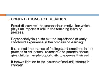  CONTRIBUTIONS TO EDUCATION
Freud discovered the unconscious motivation which
plays an important role in the teaching learning
process.
Psychoanalysis points out the importance of early-
childhood experience in the process of learning.
It stressed importance of feelings and emotions in the
process of education. Teachers and parents should
give children ample opportunity to express their self.
It throws light on to the causes of mal-adjustment in
children
 