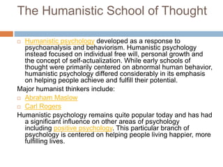 The Humanistic School of Thought
 Humanistic psychology developed as a response to
psychoanalysis and behaviorism. Humanistic psychology
instead focused on individual free will, personal growth and
the concept of self-actualization. While early schools of
thought were primarily centered on abnormal human behavior,
humanistic psychology differed considerably in its emphasis
on helping people achieve and fulfill their potential.
Major humanist thinkers include:
 Abraham Maslow
 Carl Rogers
Humanistic psychology remains quite popular today and has had
a significant influence on other areas of psychology
including positive psychology. This particular branch of
psychology is centered on helping people living happier, more
fulfilling lives.
 