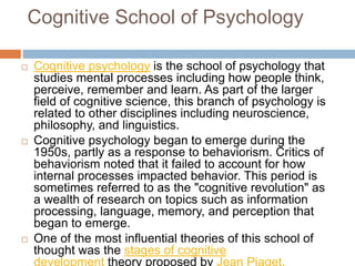 Cognitive School of Psychology
 Cognitive psychology is the school of psychology that
studies mental processes including how people think,
perceive, remember and learn. As part of the larger
field of cognitive science, this branch of psychology is
related to other disciplines including neuroscience,
philosophy, and linguistics.
 Cognitive psychology began to emerge during the
1950s, partly as a response to behaviorism. Critics of
behaviorism noted that it failed to account for how
internal processes impacted behavior. This period is
sometimes referred to as the "cognitive revolution" as
a wealth of research on topics such as information
processing, language, memory, and perception that
began to emerge.
 One of the most influential theories of this school of
thought was the stages of cognitive
development theory proposed by Jean Piaget.
 