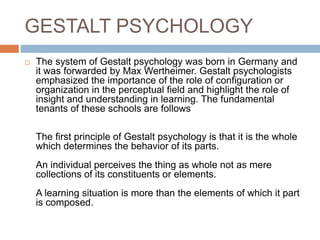 GESTALT PSYCHOLOGY
 The system of Gestalt psychology was born in Germany and
it was forwarded by Max Wertheimer. Gestalt psychologists
emphasized the importance of the role of configuration or
organization in the perceptual field and highlight the role of
insight and understanding in learning. The fundamental
tenants of these schools are follows
The first principle of Gestalt psychology is that it is the whole
which determines the behavior of its parts.
An individual perceives the thing as whole not as mere
collections of its constituents or elements.
A learning situation is more than the elements of which it part
is composed.
 