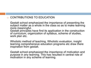 CONTRIBUTIONS TO EDUCATION
Gestalt school emphasized the importance of presenting the
subject matter as a whole in the class so as to make learning
more meaningful.
Gestalt principles have find its application in the construction
of curriculum, organization of syllabus, scheme of studies,
work plan etc.
Wholistic method of teaching, Wholistic evaluation, insight
learning comprehensive education programs etc draw there
inspiration from gestalt.
Gestalt school emphasized the importance of motivation and
purpose in any learning. This has resulted in central role of
motivation in any scheme of learning.
 