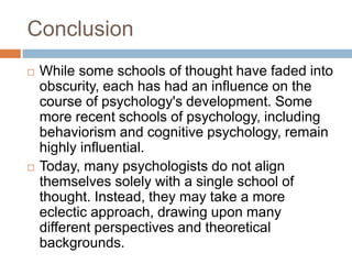 Conclusion
 While some schools of thought have faded into
obscurity, each has had an influence on the
course of psychology's development. Some
more recent schools of psychology, including
behaviorism and cognitive psychology, remain
highly influential.
 Today, many psychologists do not align
themselves solely with a single school of
thought. Instead, they may take a more
eclectic approach, drawing upon many
different perspectives and theoretical
backgrounds.
 