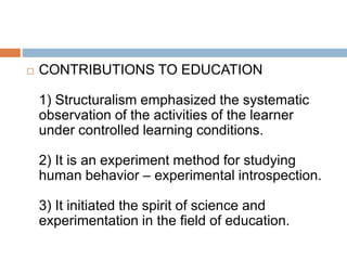  CONTRIBUTIONS TO EDUCATION
1) Structuralism emphasized the systematic
observation of the activities of the learner
under controlled learning conditions.
2) It is an experiment method for studying
human behavior – experimental introspection.
3) It initiated the spirit of science and
experimentation in the field of education.
 