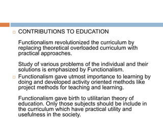  CONTRIBUTIONS TO EDUCATION
Functionalism revolutionized the curriculum by
replacing theoretical overloaded curriculum with
practical approaches.
Study of various problems of the individual and their
solutions is emphasized by Functionalism.
 Functionalism gave utmost importance to learning by
doing and developed activity oriented methods like
project methods for teaching and learning.
Functionalism gave birth to utilitarian theory of
education. Only those subjects should be include in
the curriculum which have practical utility and
usefulness in the society.
 