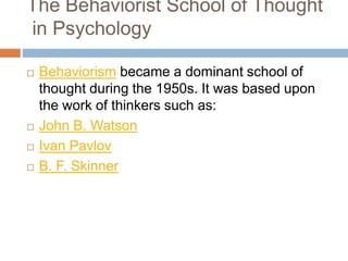 The Behaviorist School of Thought
in Psychology
 Behaviorism became a dominant school of
thought during the 1950s. It was based upon
the work of thinkers such as:
 John B. Watson
 Ivan Pavlov
 B. F. Skinner
 