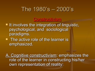 The 1980’s – 2000’s




Constructivism
It involves the integration of linguistic,
psychological, and sociological
paradigms.
The active role of the learner is
emphasized.

A. Cognitive constructivism: emphasizes the
role of the learner in constructing his/her
own representation of reality:

 