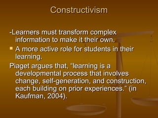 Constructivism
-Learners must transform complex
information to make it their own.
 A more active role for students in their
learning.
Piaget argues that, “learning is a
developmental process that involves
change, self-generation, and construction,
each building on prior experiences.” (in
Kaufman, 2004).

 