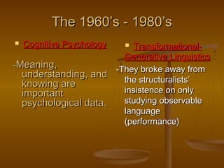 The 1960’s - 1980’s
Cognitive Psychology

TransformationalGenerative Linguistics
-Meaning,
-They broke away from
understanding, and
the structuralists’
knowing are
insistence on only
important
studying observable
psychological data.
language
(performance)




 