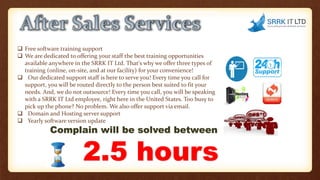  Free software training support
 We are dedicated to offering your staff the best training opportunities
available anywhere in the SRRK IT Ltd. That's why we offer three types of
training (online, on-site, and at our facility) for your convenience!
 Our dedicated support staff is here to serve you! Every time you call for
support, you will be routed directly to the person best suited to fit your
needs. And, we do not outsource! Every time you call, you will be speaking
with a SRRK IT Ltd employee, right here in the United States. Too busy to
pick up the phone? No problem. We also offer support via email.
 Domain and Hosting server support
 Yearly software version update
Complain will be solved between
2.5 hours
 