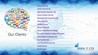 Our Clients
Mondol Group.
Cotton club bd Ltd.
Appropriate Apparels .Ltd
Samar Fashion Tex Ltd.
Mouchak Knit Composite Ltd.
Style Lead Ltd.
Mother Group.
Ariyan Socks Ltd.
Green field School & College
Pro.active Medical College & Hospital.
Uttaradhikar Properties Ltd.
Tex Creation Ltd.
F 13 Security Service Ltd.
Sunjid Group.
Shapla Food.
 