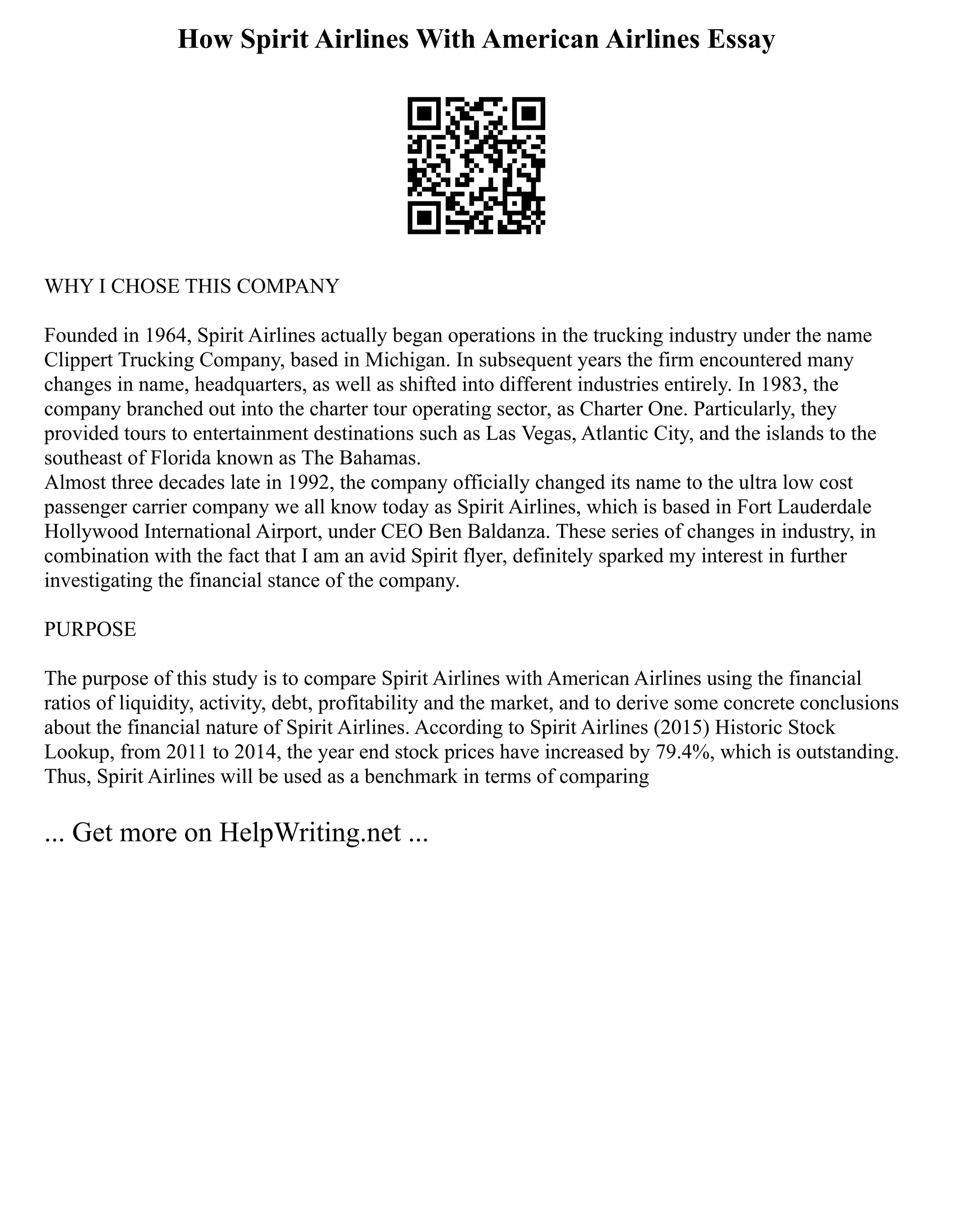 How Spirit Airlines With American Airlines Essay
WHY I CHOSE THIS COMPANY
Founded in 1964, Spirit Airlines actually began operations in the trucking industry under the name
Clippert Trucking Company, based in Michigan. In subsequent years the firm encountered many
changes in name, headquarters, as well as shifted into different industries entirely. In 1983, the
company branched out into the charter tour operating sector, as Charter One. Particularly, they
provided tours to entertainment destinations such as Las Vegas, Atlantic City, and the islands to the
southeast of Florida known as The Bahamas.
Almost three decades late in 1992, the company officially changed its name to the ultra low cost
passenger carrier company we all know today as Spirit Airlines, which is based in Fort Lauderdale
Hollywood International Airport, under CEO Ben Baldanza. These series of changes in industry, in
combination with the fact that I am an avid Spirit flyer, definitely sparked my interest in further
investigating the financial stance of the company.
PURPOSE
The purpose of this study is to compare Spirit Airlines with American Airlines using the financial
ratios of liquidity, activity, debt, profitability and the market, and to derive some concrete conclusions
about the financial nature of Spirit Airlines. According to Spirit Airlines (2015) Historic Stock
Lookup, from 2011 to 2014, the year end stock prices have increased by 79.4%, which is outstanding.
Thus, Spirit Airlines will be used as a benchmark in terms of comparing
... Get more on HelpWriting.net ...
 