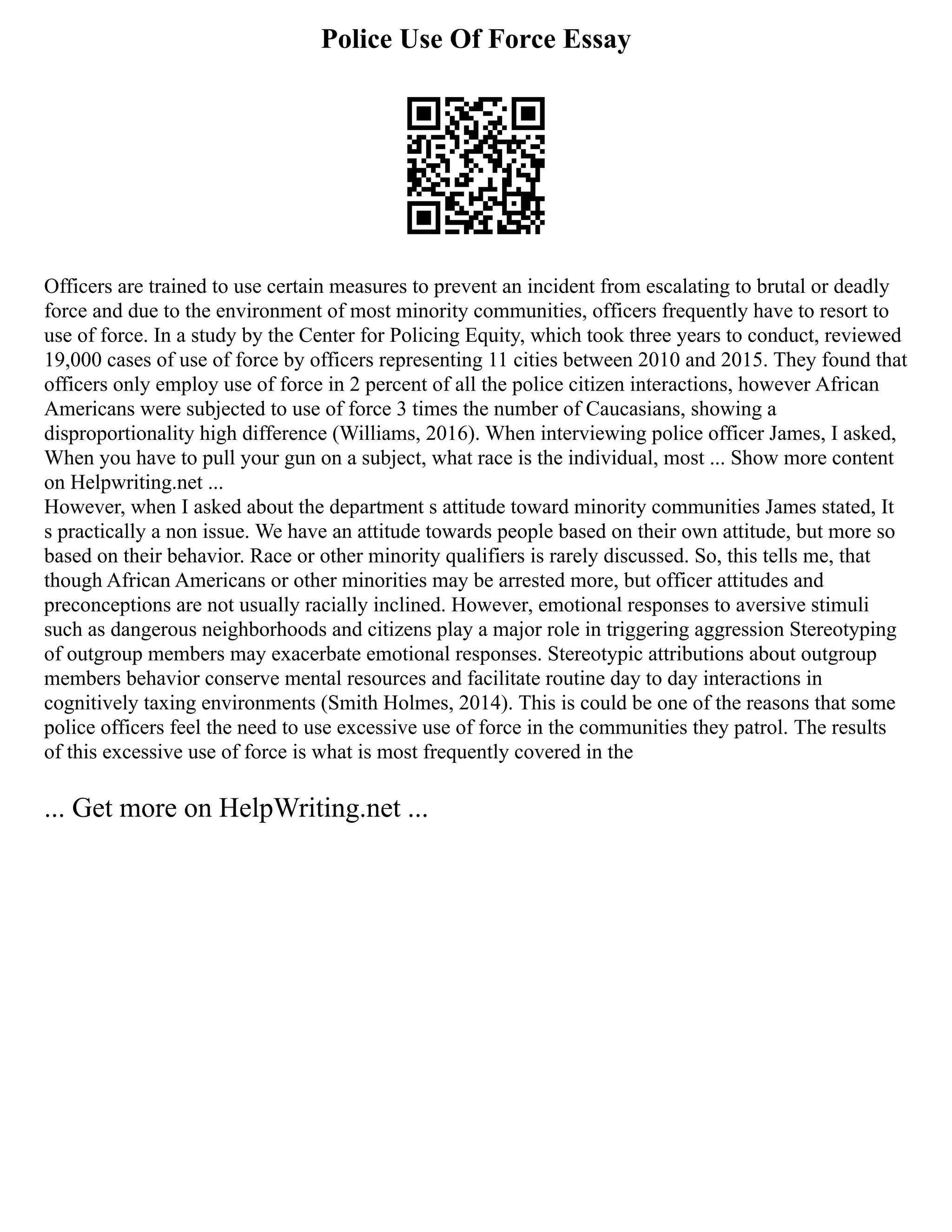 Police Use Of Force Essay
Officers are trained to use certain measures to prevent an incident from escalating to brutal or deadly
force and due to the environment of most minority communities, officers frequently have to resort to
use of force. In a study by the Center for Policing Equity, which took three years to conduct, reviewed
19,000 cases of use of force by officers representing 11 cities between 2010 and 2015. They found that
officers only employ use of force in 2 percent of all the police citizen interactions, however African
Americans were subjected to use of force 3 times the number of Caucasians, showing a
disproportionality high difference (Williams, 2016). When interviewing police officer James, I asked,
When you have to pull your gun on a subject, what race is the individual, most ... Show more content
on Helpwriting.net ...
However, when I asked about the department s attitude toward minority communities James stated, It
s practically a non issue. We have an attitude towards people based on their own attitude, but more so
based on their behavior. Race or other minority qualifiers is rarely discussed. So, this tells me, that
though African Americans or other minorities may be arrested more, but officer attitudes and
preconceptions are not usually racially inclined. However, emotional responses to aversive stimuli
such as dangerous neighborhoods and citizens play a major role in triggering aggression Stereotyping
of outgroup members may exacerbate emotional responses. Stereotypic attributions about outgroup
members behavior conserve mental resources and facilitate routine day to day interactions in
cognitively taxing environments (Smith Holmes, 2014). This is could be one of the reasons that some
police officers feel the need to use excessive use of force in the communities they patrol. The results
of this excessive use of force is what is most frequently covered in the
... Get more on HelpWriting.net ...
 