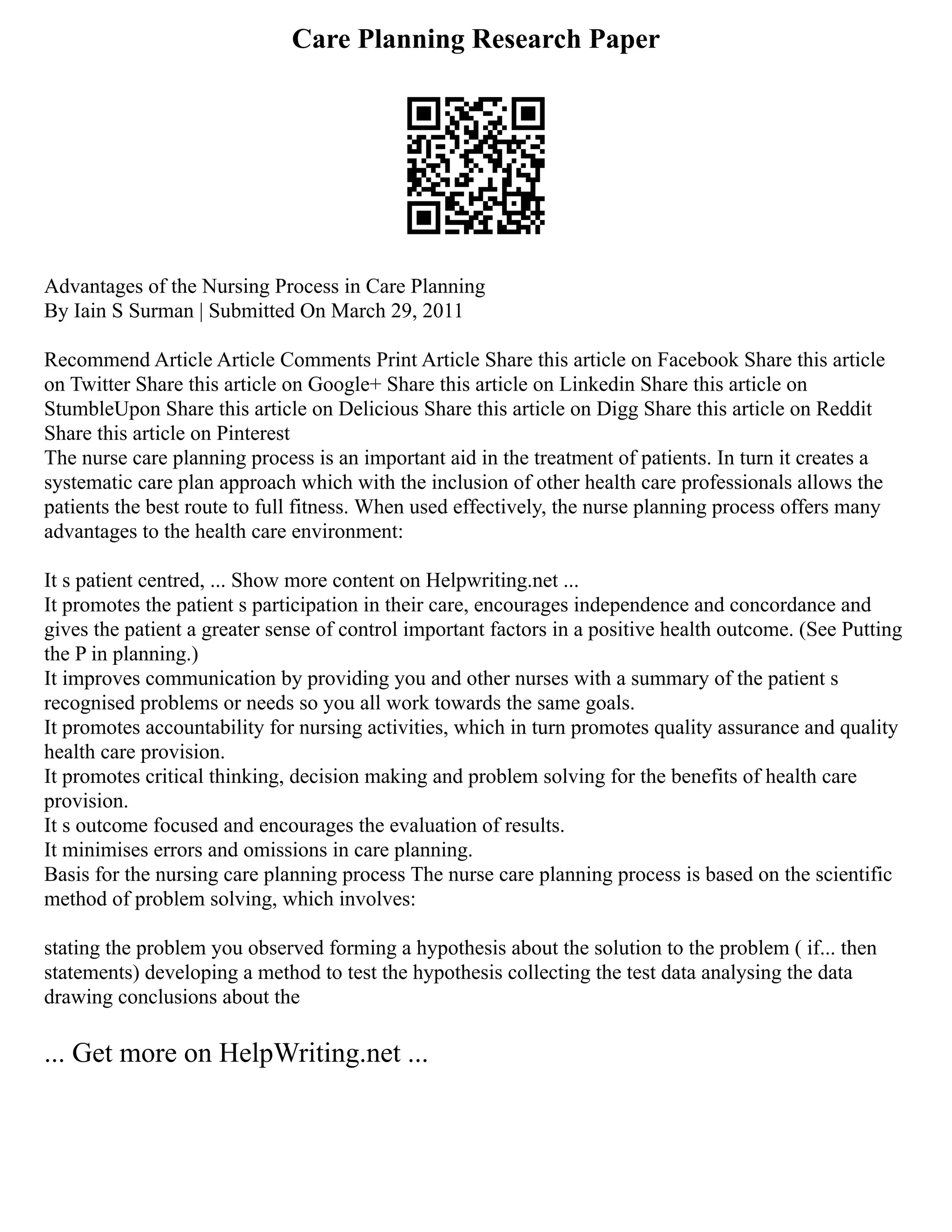 Care Planning Research Paper
Advantages of the Nursing Process in Care Planning
By Iain S Surman | Submitted On March 29, 2011
Recommend Article Article Comments Print Article Share this article on Facebook Share this article
on Twitter Share this article on Google+ Share this article on Linkedin Share this article on
StumbleUpon Share this article on Delicious Share this article on Digg Share this article on Reddit
Share this article on Pinterest
The nurse care planning process is an important aid in the treatment of patients. In turn it creates a
systematic care plan approach which with the inclusion of other health care professionals allows the
patients the best route to full fitness. When used effectively, the nurse planning process offers many
advantages to the health care environment:
It s patient centred, ... Show more content on Helpwriting.net ...
It promotes the patient s participation in their care, encourages independence and concordance and
gives the patient a greater sense of control important factors in a positive health outcome. (See Putting
the P in planning.)
It improves communication by providing you and other nurses with a summary of the patient s
recognised problems or needs so you all work towards the same goals.
It promotes accountability for nursing activities, which in turn promotes quality assurance and quality
health care provision.
It promotes critical thinking, decision making and problem solving for the benefits of health care
provision.
It s outcome focused and encourages the evaluation of results.
It minimises errors and omissions in care planning.
Basis for the nursing care planning process The nurse care planning process is based on the scientific
method of problem solving, which involves:
stating the problem you observed forming a hypothesis about the solution to the problem ( if... then
statements) developing a method to test the hypothesis collecting the test data analysing the data
drawing conclusions about the
... Get more on HelpWriting.net ...
 