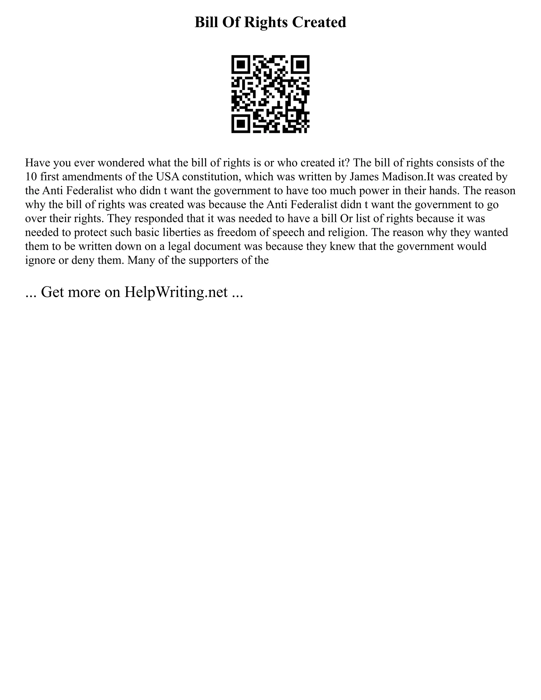 Bill Of Rights Created
Have you ever wondered what the bill of rights is or who created it? The bill of rights consists of the
10 first amendments of the USA constitution, which was written by James Madison.It was created by
the Anti Federalist who didn t want the government to have too much power in their hands. The reason
why the bill of rights was created was because the Anti Federalist didn t want the government to go
over their rights. They responded that it was needed to have a bill Or list of rights because it was
needed to protect such basic liberties as freedom of speech and religion. The reason why they wanted
them to be written down on a legal document was because they knew that the government would
ignore or deny them. Many of the supporters of the
... Get more on HelpWriting.net ...
 