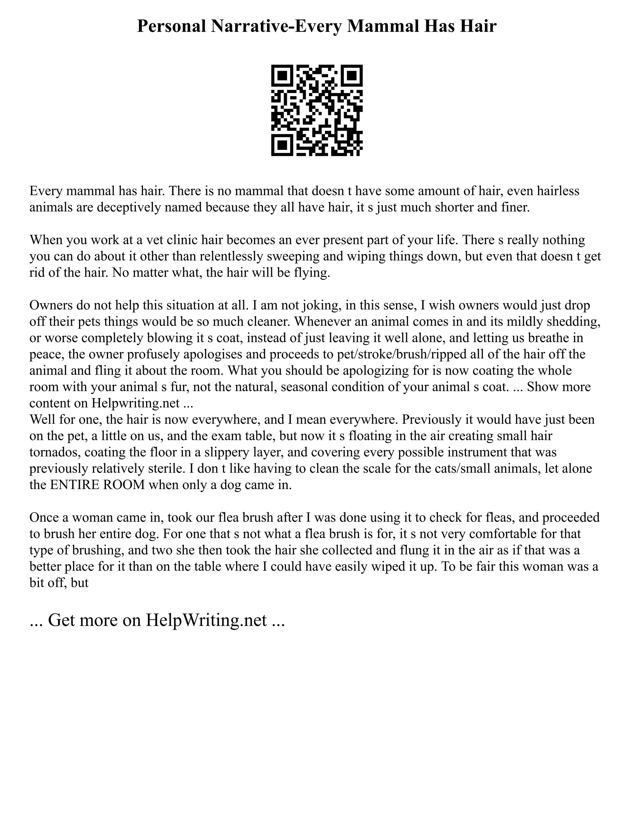 Personal Narrative-Every Mammal Has Hair
Every mammal has hair. There is no mammal that doesn t have some amount of hair, even hairless
animals are deceptively named because they all have hair, it s just much shorter and finer.
When you work at a vet clinic hair becomes an ever present part of your life. There s really nothing
you can do about it other than relentlessly sweeping and wiping things down, but even that doesn t get
rid of the hair. No matter what, the hair will be flying.
Owners do not help this situation at all. I am not joking, in this sense, I wish owners would just drop
off their pets things would be so much cleaner. Whenever an animal comes in and its mildly shedding,
or worse completely blowing it s coat, instead of just leaving it well alone, and letting us breathe in
peace, the owner profusely apologises and proceeds to pet/stroke/brush/ripped all of the hair off the
animal and fling it about the room. What you should be apologizing for is now coating the whole
room with your animal s fur, not the natural, seasonal condition of your animal s coat. ... Show more
content on Helpwriting.net ...
Well for one, the hair is now everywhere, and I mean everywhere. Previously it would have just been
on the pet, a little on us, and the exam table, but now it s floating in the air creating small hair
tornados, coating the floor in a slippery layer, and covering every possible instrument that was
previously relatively sterile. I don t like having to clean the scale for the cats/small animals, let alone
the ENTIRE ROOM when only a dog came in.
Once a woman came in, took our flea brush after I was done using it to check for fleas, and proceeded
to brush her entire dog. For one that s not what a flea brush is for, it s not very comfortable for that
type of brushing, and two she then took the hair she collected and flung it in the air as if that was a
better place for it than on the table where I could have easily wiped it up. To be fair this woman was a
bit off, but
... Get more on HelpWriting.net ...
 