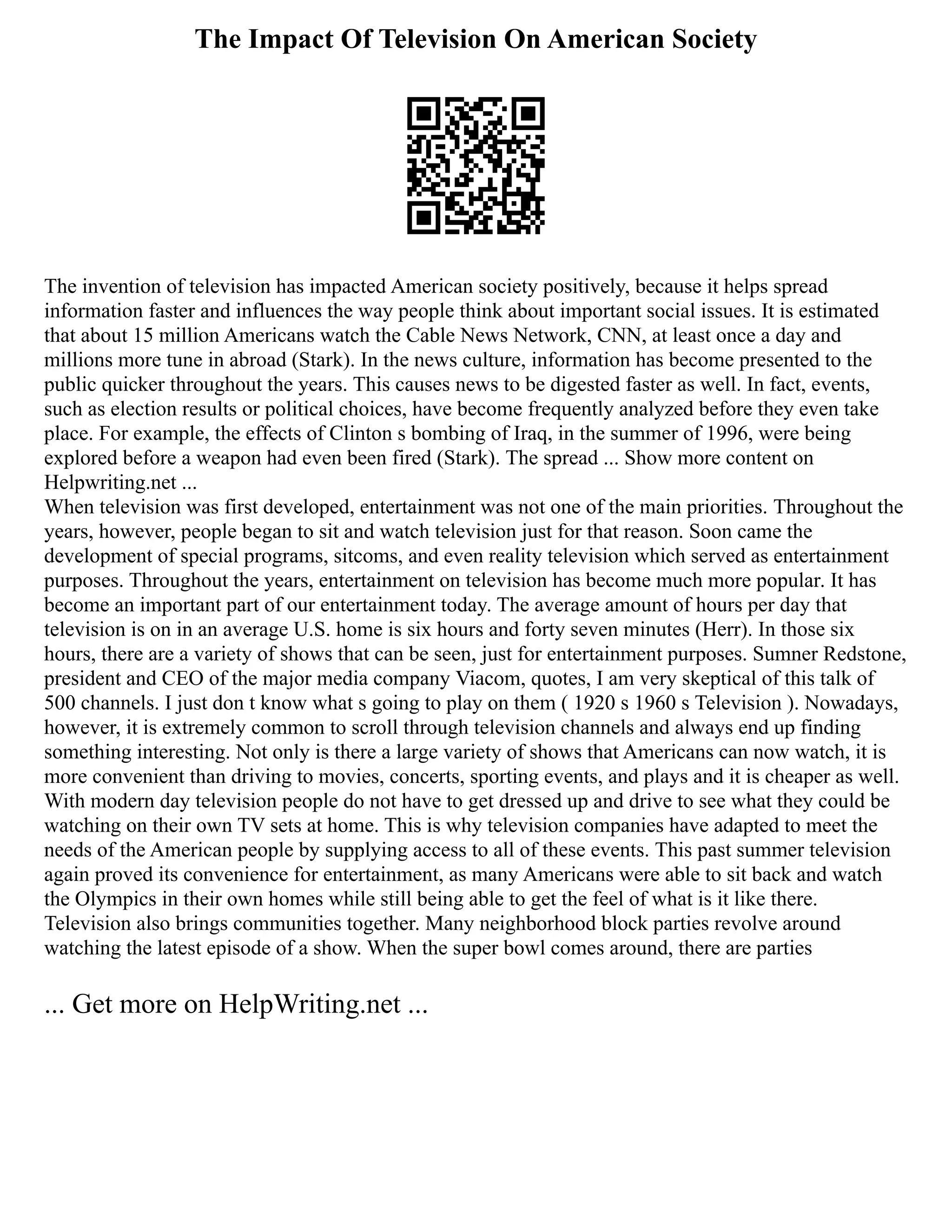 The Impact Of Television On American Society
The invention of television has impacted American society positively, because it helps spread
information faster and influences the way people think about important social issues. It is estimated
that about 15 million Americans watch the Cable News Network, CNN, at least once a day and
millions more tune in abroad (Stark). In the news culture, information has become presented to the
public quicker throughout the years. This causes news to be digested faster as well. In fact, events,
such as election results or political choices, have become frequently analyzed before they even take
place. For example, the effects of Clinton s bombing of Iraq, in the summer of 1996, were being
explored before a weapon had even been fired (Stark). The spread ... Show more content on
Helpwriting.net ...
When television was first developed, entertainment was not one of the main priorities. Throughout the
years, however, people began to sit and watch television just for that reason. Soon came the
development of special programs, sitcoms, and even reality television which served as entertainment
purposes. Throughout the years, entertainment on television has become much more popular. It has
become an important part of our entertainment today. The average amount of hours per day that
television is on in an average U.S. home is six hours and forty seven minutes (Herr). In those six
hours, there are a variety of shows that can be seen, just for entertainment purposes. Sumner Redstone,
president and CEO of the major media company Viacom, quotes, I am very skeptical of this talk of
500 channels. I just don t know what s going to play on them ( 1920 s 1960 s Television ). Nowadays,
however, it is extremely common to scroll through television channels and always end up finding
something interesting. Not only is there a large variety of shows that Americans can now watch, it is
more convenient than driving to movies, concerts, sporting events, and plays and it is cheaper as well.
With modern day television people do not have to get dressed up and drive to see what they could be
watching on their own TV sets at home. This is why television companies have adapted to meet the
needs of the American people by supplying access to all of these events. This past summer television
again proved its convenience for entertainment, as many Americans were able to sit back and watch
the Olympics in their own homes while still being able to get the feel of what is it like there.
Television also brings communities together. Many neighborhood block parties revolve around
watching the latest episode of a show. When the super bowl comes around, there are parties
... Get more on HelpWriting.net ...
 