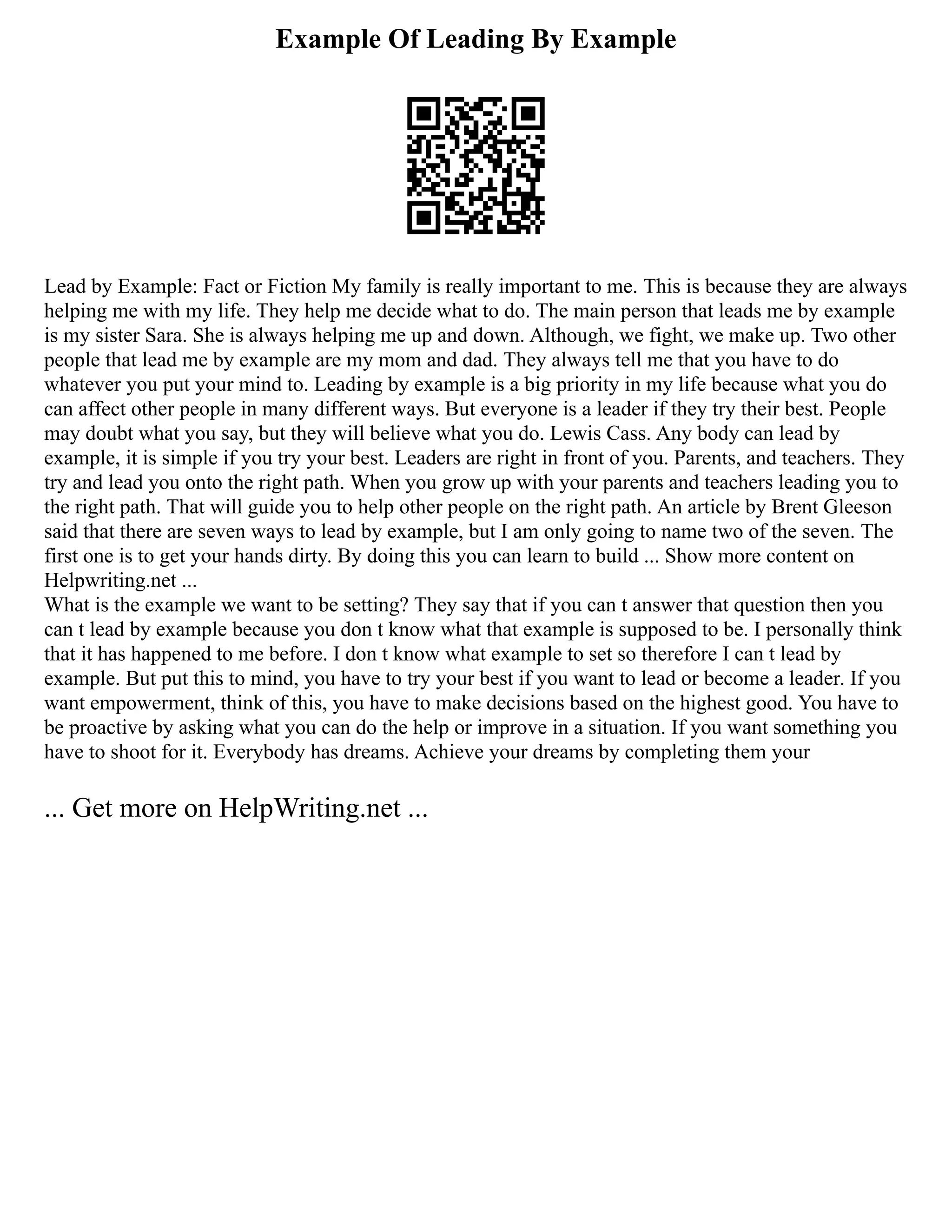Example Of Leading By Example
Lead by Example: Fact or Fiction My family is really important to me. This is because they are always
helping me with my life. They help me decide what to do. The main person that leads me by example
is my sister Sara. She is always helping me up and down. Although, we fight, we make up. Two other
people that lead me by example are my mom and dad. They always tell me that you have to do
whatever you put your mind to. Leading by example is a big priority in my life because what you do
can affect other people in many different ways. But everyone is a leader if they try their best. People
may doubt what you say, but they will believe what you do. Lewis Cass. Any body can lead by
example, it is simple if you try your best. Leaders are right in front of you. Parents, and teachers. They
try and lead you onto the right path. When you grow up with your parents and teachers leading you to
the right path. That will guide you to help other people on the right path. An article by Brent Gleeson
said that there are seven ways to lead by example, but I am only going to name two of the seven. The
first one is to get your hands dirty. By doing this you can learn to build ... Show more content on
Helpwriting.net ...
What is the example we want to be setting? They say that if you can t answer that question then you
can t lead by example because you don t know what that example is supposed to be. I personally think
that it has happened to me before. I don t know what example to set so therefore I can t lead by
example. But put this to mind, you have to try your best if you want to lead or become a leader. If you
want empowerment, think of this, you have to make decisions based on the highest good. You have to
be proactive by asking what you can do the help or improve in a situation. If you want something you
have to shoot for it. Everybody has dreams. Achieve your dreams by completing them your
... Get more on HelpWriting.net ...
 