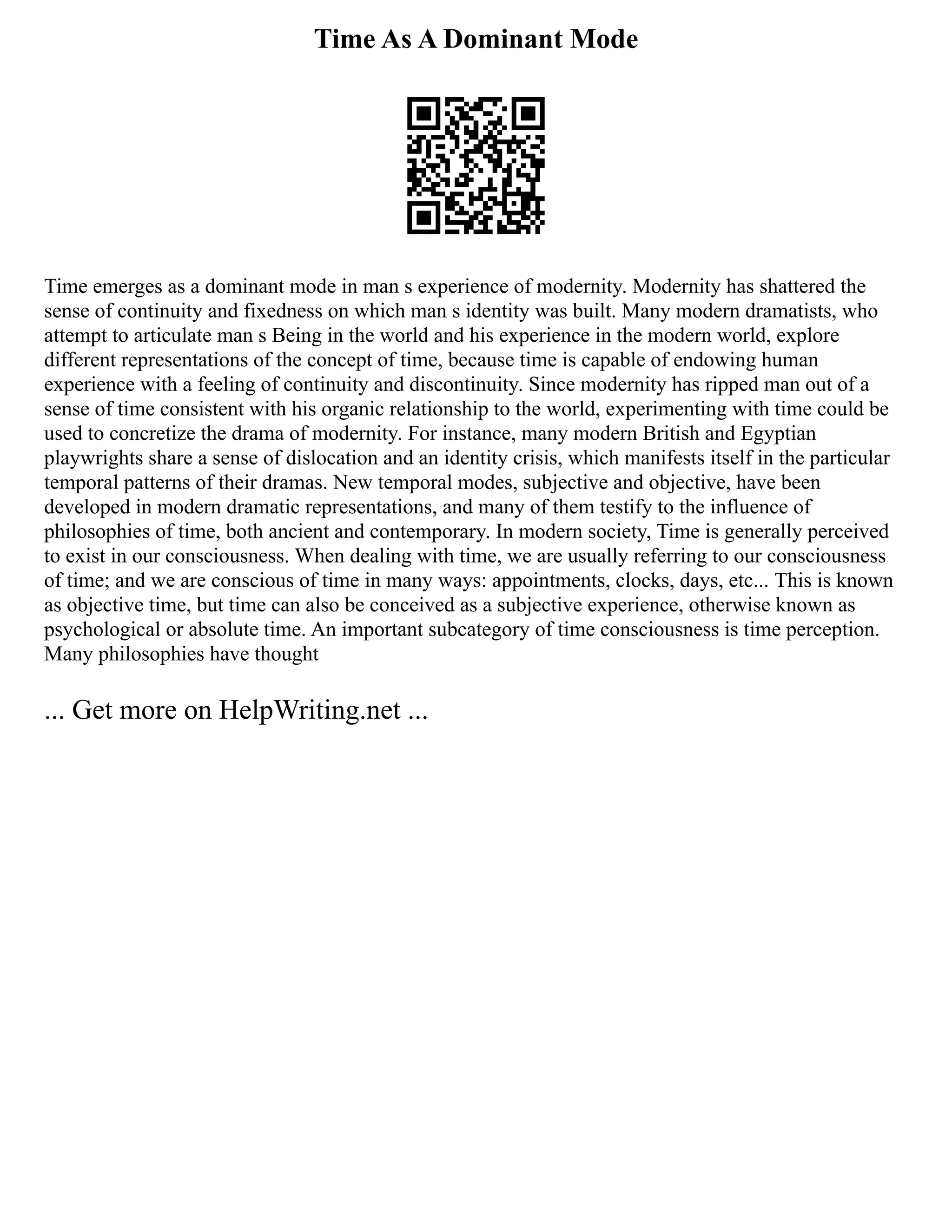 Time As A Dominant Mode
Time emerges as a dominant mode in man s experience of modernity. Modernity has shattered the
sense of continuity and fixedness on which man s identity was built. Many modern dramatists, who
attempt to articulate man s Being in the world and his experience in the modern world, explore
different representations of the concept of time, because time is capable of endowing human
experience with a feeling of continuity and discontinuity. Since modernity has ripped man out of a
sense of time consistent with his organic relationship to the world, experimenting with time could be
used to concretize the drama of modernity. For instance, many modern British and Egyptian
playwrights share a sense of dislocation and an identity crisis, which manifests itself in the particular
temporal patterns of their dramas. New temporal modes, subjective and objective, have been
developed in modern dramatic representations, and many of them testify to the influence of
philosophies of time, both ancient and contemporary. In modern society, Time is generally perceived
to exist in our consciousness. When dealing with time, we are usually referring to our consciousness
of time; and we are conscious of time in many ways: appointments, clocks, days, etc... This is known
as objective time, but time can also be conceived as a subjective experience, otherwise known as
psychological or absolute time. An important subcategory of time consciousness is time perception.
Many philosophies have thought
... Get more on HelpWriting.net ...
 