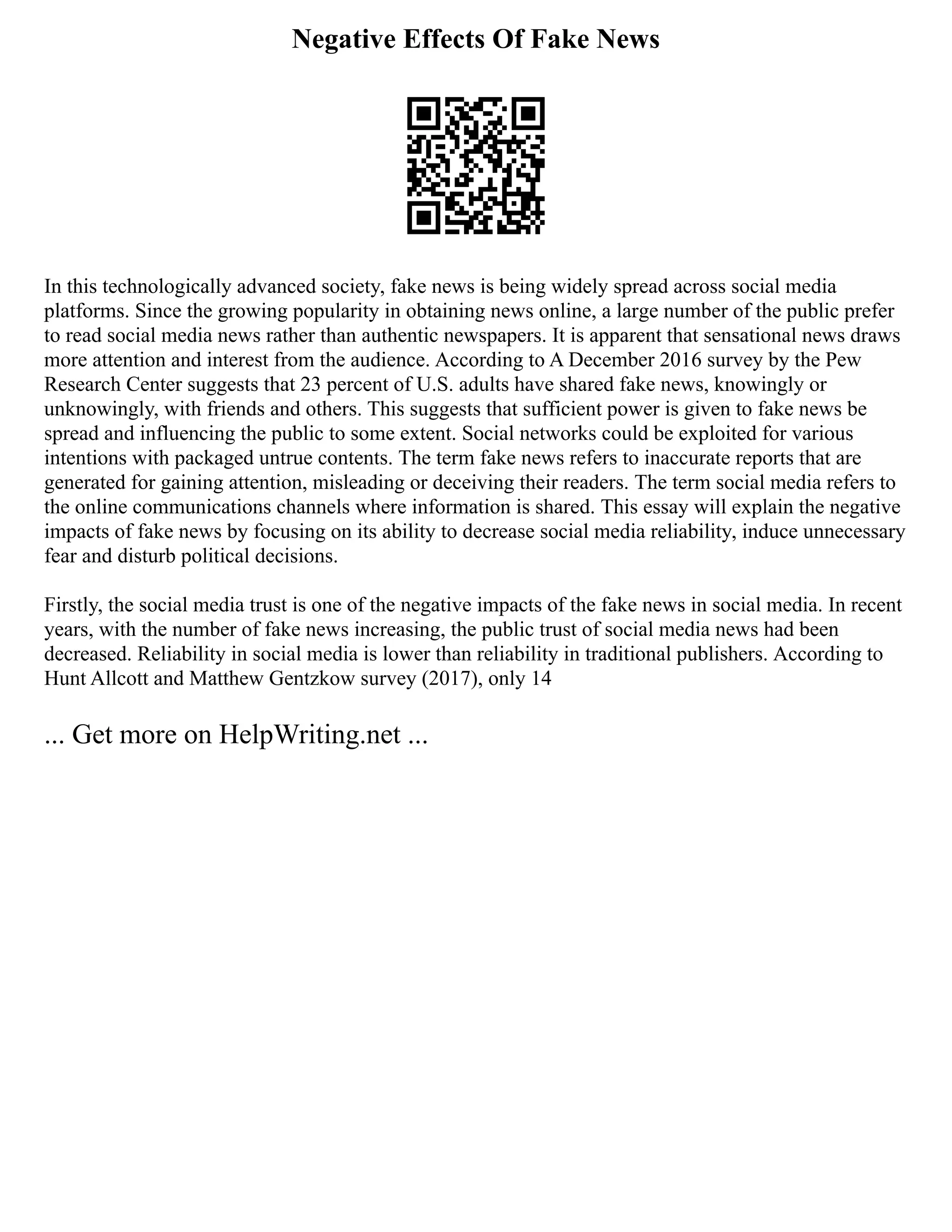 Negative Effects Of Fake News
In this technologically advanced society, fake news is being widely spread across social media
platforms. Since the growing popularity in obtaining news online, a large number of the public prefer
to read social media news rather than authentic newspapers. It is apparent that sensational news draws
more attention and interest from the audience. According to A December 2016 survey by the Pew
Research Center suggests that 23 percent of U.S. adults have shared fake news, knowingly or
unknowingly, with friends and others. This suggests that sufficient power is given to fake news be
spread and influencing the public to some extent. Social networks could be exploited for various
intentions with packaged untrue contents. The term fake news refers to inaccurate reports that are
generated for gaining attention, misleading or deceiving their readers. The term social media refers to
the online communications channels where information is shared. This essay will explain the negative
impacts of fake news by focusing on its ability to decrease social media reliability, induce unnecessary
fear and disturb political decisions.
Firstly, the social media trust is one of the negative impacts of the fake news in social media. In recent
years, with the number of fake news increasing, the public trust of social media news had been
decreased. Reliability in social media is lower than reliability in traditional publishers. According to
Hunt Allcott and Matthew Gentzkow survey (2017), only 14
... Get more on HelpWriting.net ...
 