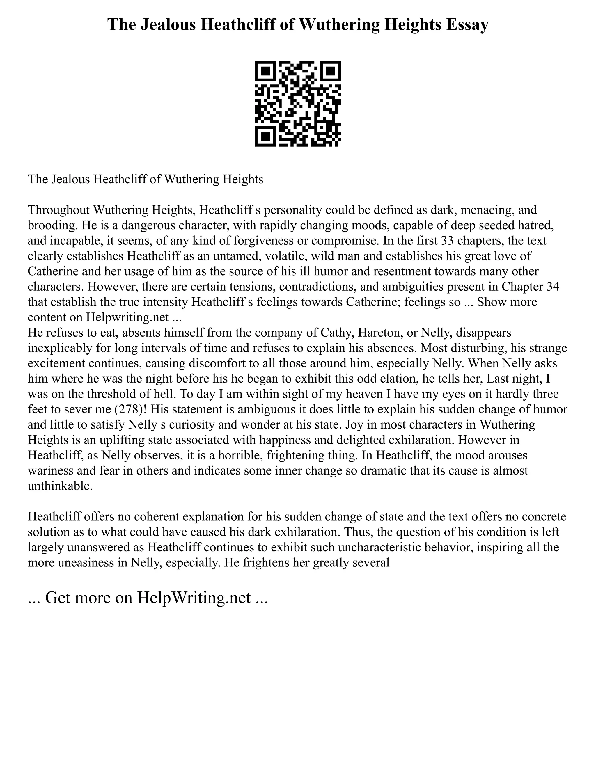 The Jealous Heathcliff of Wuthering Heights Essay
The Jealous Heathcliff of Wuthering Heights
Throughout Wuthering Heights, Heathcliff s personality could be defined as dark, menacing, and
brooding. He is a dangerous character, with rapidly changing moods, capable of deep seeded hatred,
and incapable, it seems, of any kind of forgiveness or compromise. In the first 33 chapters, the text
clearly establishes Heathcliff as an untamed, volatile, wild man and establishes his great love of
Catherine and her usage of him as the source of his ill humor and resentment towards many other
characters. However, there are certain tensions, contradictions, and ambiguities present in Chapter 34
that establish the true intensity Heathcliff s feelings towards Catherine; feelings so ... Show more
content on Helpwriting.net ...
He refuses to eat, absents himself from the company of Cathy, Hareton, or Nelly, disappears
inexplicably for long intervals of time and refuses to explain his absences. Most disturbing, his strange
excitement continues, causing discomfort to all those around him, especially Nelly. When Nelly asks
him where he was the night before his he began to exhibit this odd elation, he tells her, Last night, I
was on the threshold of hell. To day I am within sight of my heaven I have my eyes on it hardly three
feet to sever me (278)! His statement is ambiguous it does little to explain his sudden change of humor
and little to satisfy Nelly s curiosity and wonder at his state. Joy in most characters in Wuthering
Heights is an uplifting state associated with happiness and delighted exhilaration. However in
Heathcliff, as Nelly observes, it is a horrible, frightening thing. In Heathcliff, the mood arouses
wariness and fear in others and indicates some inner change so dramatic that its cause is almost
unthinkable.
Heathcliff offers no coherent explanation for his sudden change of state and the text offers no concrete
solution as to what could have caused his dark exhilaration. Thus, the question of his condition is left
largely unanswered as Heathcliff continues to exhibit such uncharacteristic behavior, inspiring all the
more uneasiness in Nelly, especially. He frightens her greatly several
... Get more on HelpWriting.net ...
 