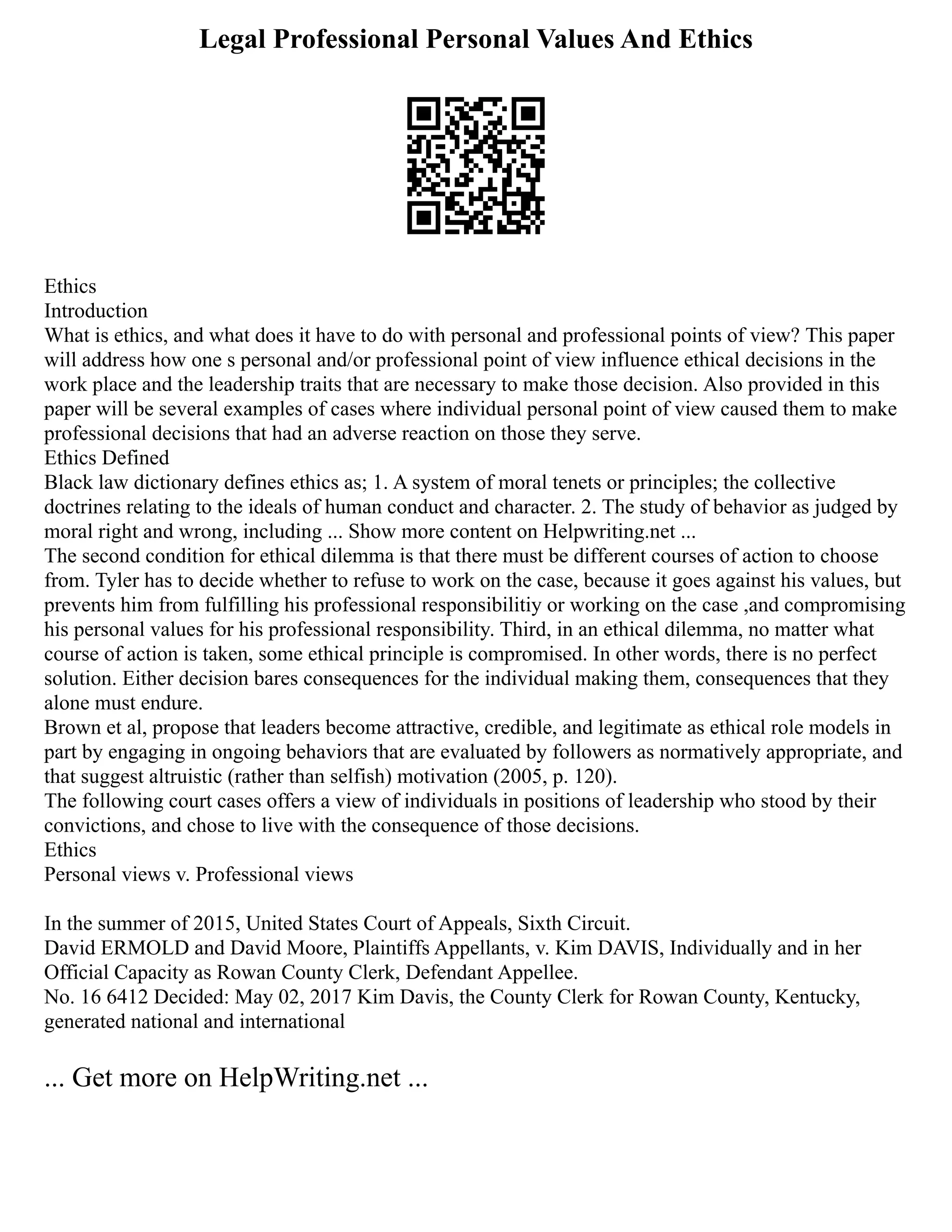 Legal Professional Personal Values And Ethics
Ethics
Introduction
What is ethics, and what does it have to do with personal and professional points of view? This paper
will address how one s personal and/or professional point of view influence ethical decisions in the
work place and the leadership traits that are necessary to make those decision. Also provided in this
paper will be several examples of cases where individual personal point of view caused them to make
professional decisions that had an adverse reaction on those they serve.
Ethics Defined
Black law dictionary defines ethics as; 1. A system of moral tenets or principles; the collective
doctrines relating to the ideals of human conduct and character. 2. The study of behavior as judged by
moral right and wrong, including ... Show more content on Helpwriting.net ...
The second condition for ethical dilemma is that there must be different courses of action to choose
from. Tyler has to decide whether to refuse to work on the case, because it goes against his values, but
prevents him from fulfilling his professional responsibilitiy or working on the case ,and compromising
his personal values for his professional responsibility. Third, in an ethical dilemma, no matter what
course of action is taken, some ethical principle is compromised. In other words, there is no perfect
solution. Either decision bares consequences for the individual making them, consequences that they
alone must endure.
Brown et al, propose that leaders become attractive, credible, and legitimate as ethical role models in
part by engaging in ongoing behaviors that are evaluated by followers as normatively appropriate, and
that suggest altruistic (rather than selfish) motivation (2005, p. 120).
The following court cases offers a view of individuals in positions of leadership who stood by their
convictions, and chose to live with the consequence of those decisions.
Ethics
Personal views v. Professional views
In the summer of 2015, United States Court of Appeals, Sixth Circuit.
David ERMOLD and David Moore, Plaintiffs Appellants, v. Kim DAVIS, Individually and in her
Official Capacity as Rowan County Clerk, Defendant Appellee.
No. 16 6412 Decided: May 02, 2017 Kim Davis, the County Clerk for Rowan County, Kentucky,
generated national and international
... Get more on HelpWriting.net ...
 