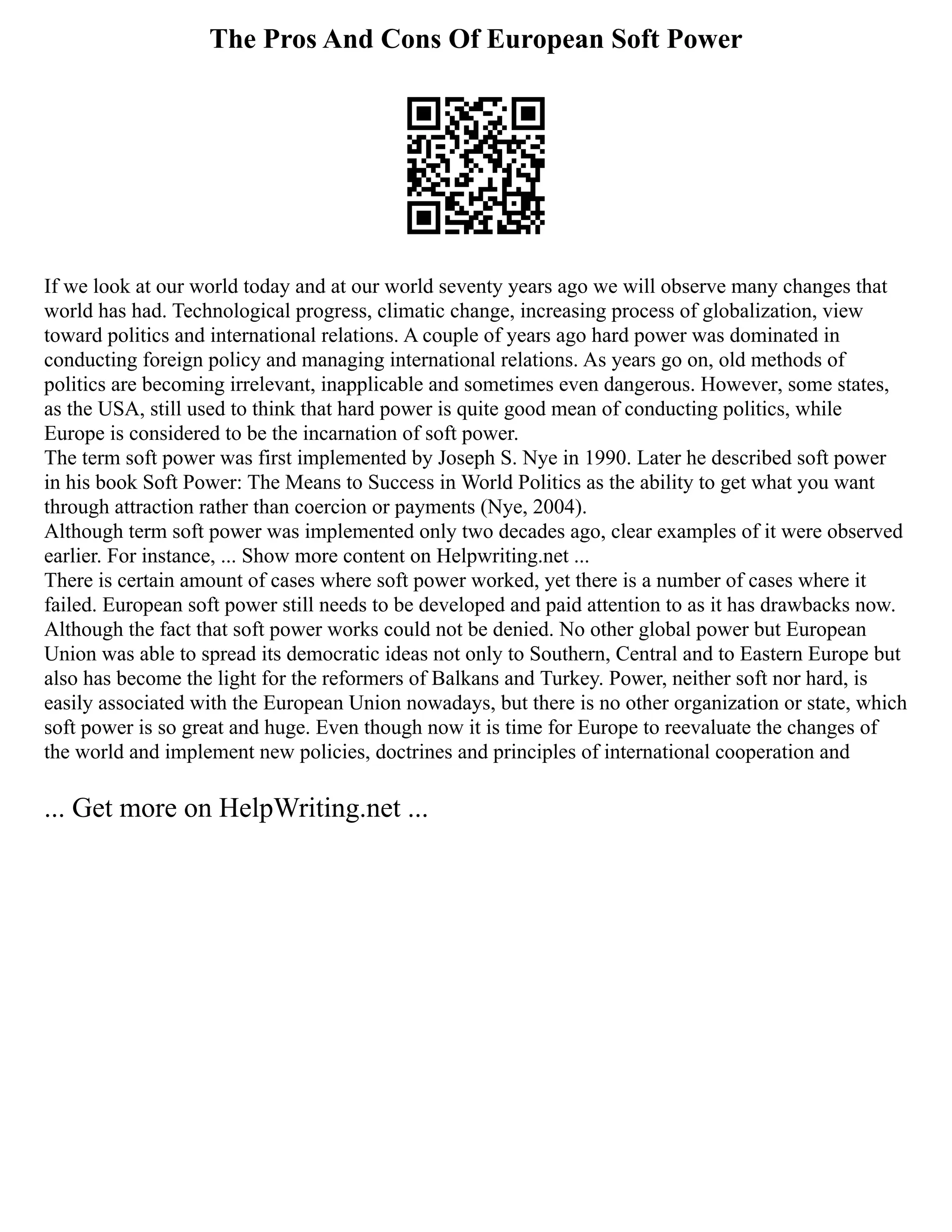 The Pros And Cons Of European Soft Power
If we look at our world today and at our world seventy years ago we will observe many changes that
world has had. Technological progress, climatic change, increasing process of globalization, view
toward politics and international relations. A couple of years ago hard power was dominated in
conducting foreign policy and managing international relations. As years go on, old methods of
politics are becoming irrelevant, inapplicable and sometimes even dangerous. However, some states,
as the USA, still used to think that hard power is quite good mean of conducting politics, while
Europe is considered to be the incarnation of soft power.
The term soft power was first implemented by Joseph S. Nye in 1990. Later he described soft power
in his book Soft Power: The Means to Success in World Politics as the ability to get what you want
through attraction rather than coercion or payments (Nye, 2004).
Although term soft power was implemented only two decades ago, clear examples of it were observed
earlier. For instance, ... Show more content on Helpwriting.net ...
There is certain amount of cases where soft power worked, yet there is a number of cases where it
failed. European soft power still needs to be developed and paid attention to as it has drawbacks now.
Although the fact that soft power works could not be denied. No other global power but European
Union was able to spread its democratic ideas not only to Southern, Central and to Eastern Europe but
also has become the light for the reformers of Balkans and Turkey. Power, neither soft nor hard, is
easily associated with the European Union nowadays, but there is no other organization or state, which
soft power is so great and huge. Even though now it is time for Europe to reevaluate the changes of
the world and implement new policies, doctrines and principles of international cooperation and
... Get more on HelpWriting.net ...
 