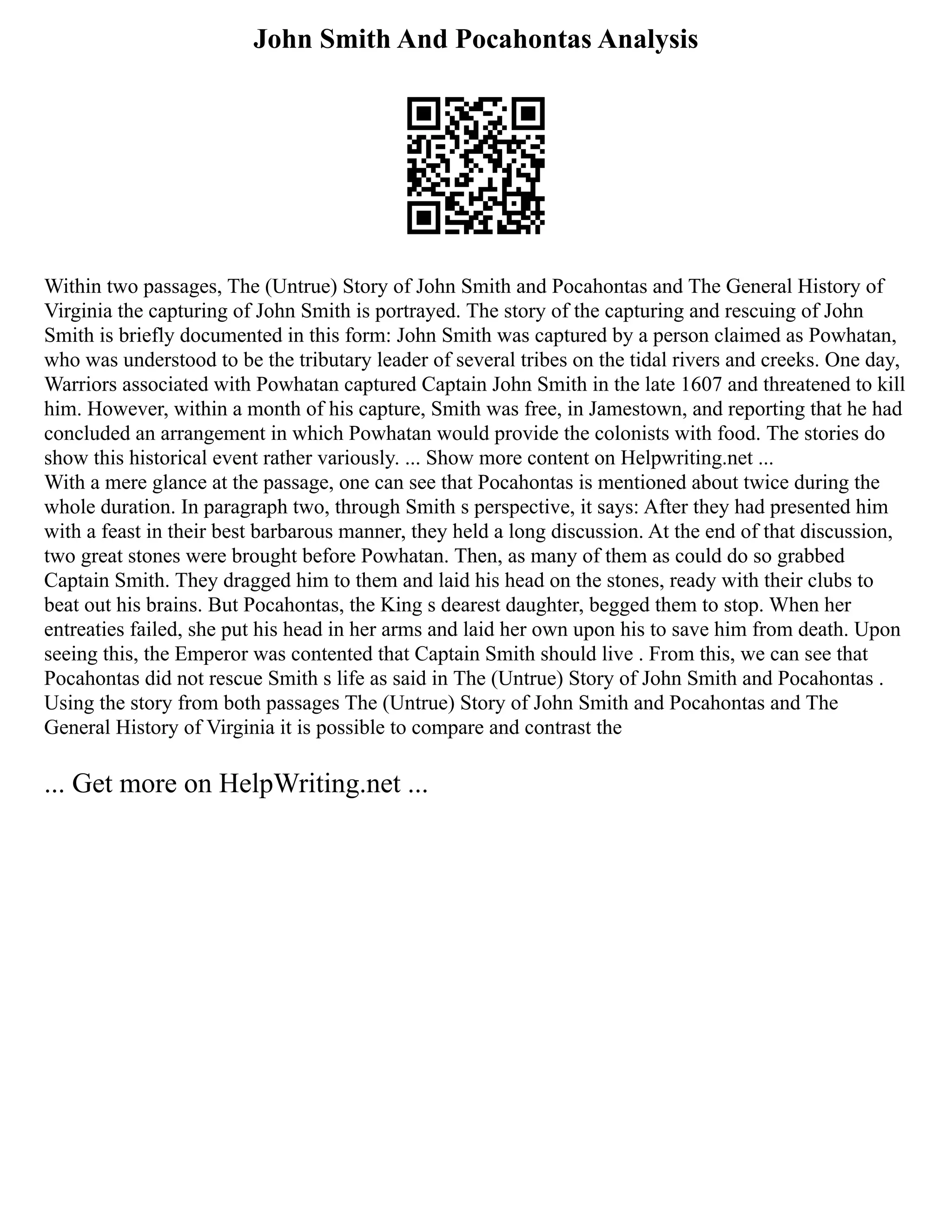 John Smith And Pocahontas Analysis
Within two passages, The (Untrue) Story of John Smith and Pocahontas and The General History of
Virginia the capturing of John Smith is portrayed. The story of the capturing and rescuing of John
Smith is briefly documented in this form: John Smith was captured by a person claimed as Powhatan,
who was understood to be the tributary leader of several tribes on the tidal rivers and creeks. One day,
Warriors associated with Powhatan captured Captain John Smith in the late 1607 and threatened to kill
him. However, within a month of his capture, Smith was free, in Jamestown, and reporting that he had
concluded an arrangement in which Powhatan would provide the colonists with food. The stories do
show this historical event rather variously. ... Show more content on Helpwriting.net ...
With a mere glance at the passage, one can see that Pocahontas is mentioned about twice during the
whole duration. In paragraph two, through Smith s perspective, it says: After they had presented him
with a feast in their best barbarous manner, they held a long discussion. At the end of that discussion,
two great stones were brought before Powhatan. Then, as many of them as could do so grabbed
Captain Smith. They dragged him to them and laid his head on the stones, ready with their clubs to
beat out his brains. But Pocahontas, the King s dearest daughter, begged them to stop. When her
entreaties failed, she put his head in her arms and laid her own upon his to save him from death. Upon
seeing this, the Emperor was contented that Captain Smith should live . From this, we can see that
Pocahontas did not rescue Smith s life as said in The (Untrue) Story of John Smith and Pocahontas .
Using the story from both passages The (Untrue) Story of John Smith and Pocahontas and The
General History of Virginia it is possible to compare and contrast the
... Get more on HelpWriting.net ...
 